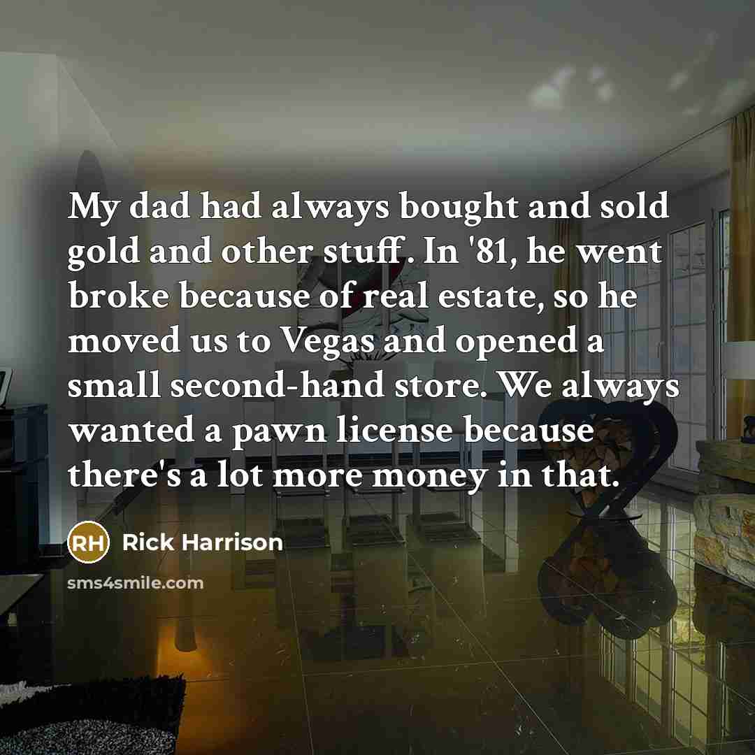 “My dad had always bought and sold gold and other stuff. In '81, he went broke because of real estate, so he moved us to Vegas and opened a small second-hand store. We always wanted a pawn license because there's a lot more money in that.” quote by Rick Harrison