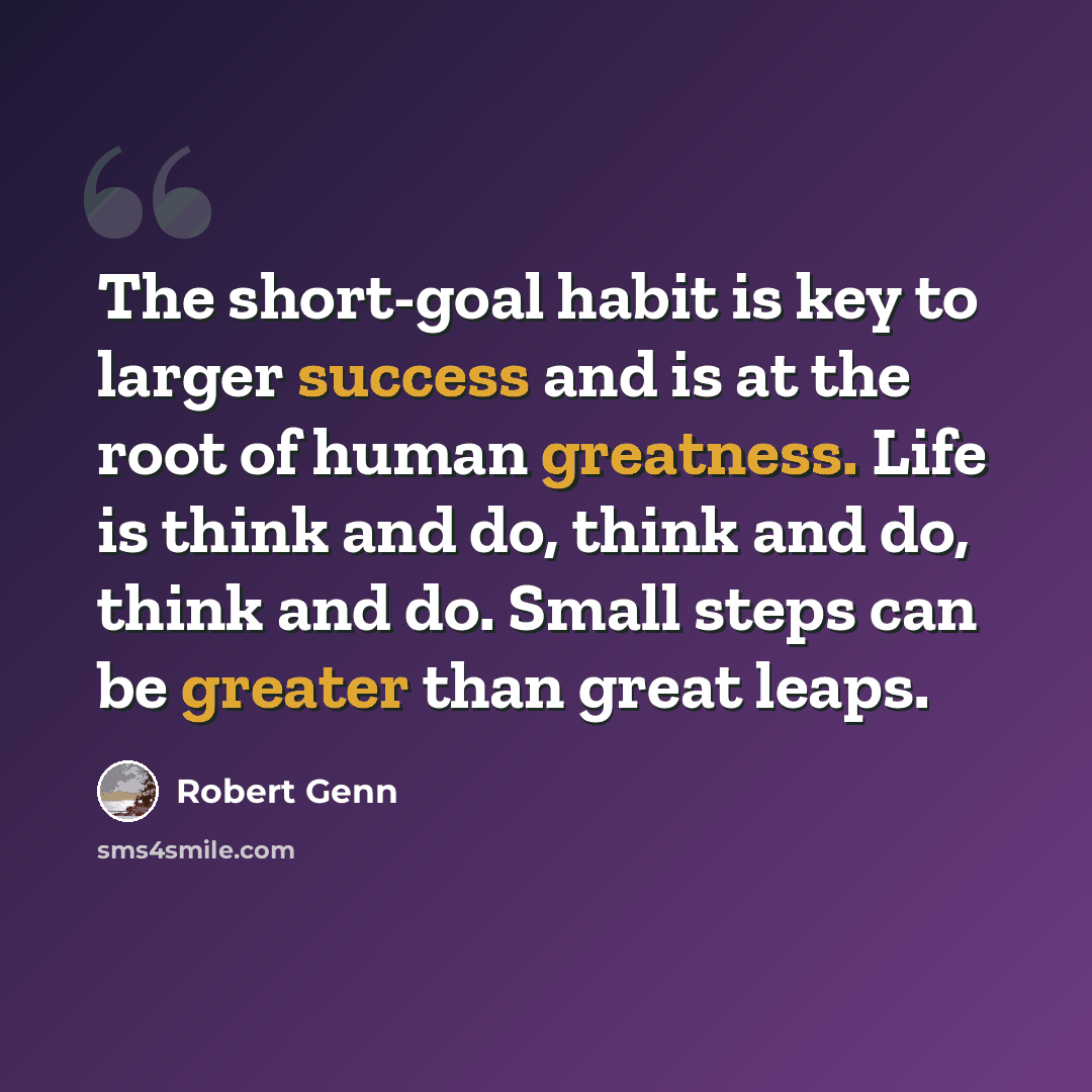 “The short-goal habit is key to larger success and is at the root of human greatness. Life is think and do, think and do, think and do. Small steps can be greater than great leaps.” quote by Robert Genn