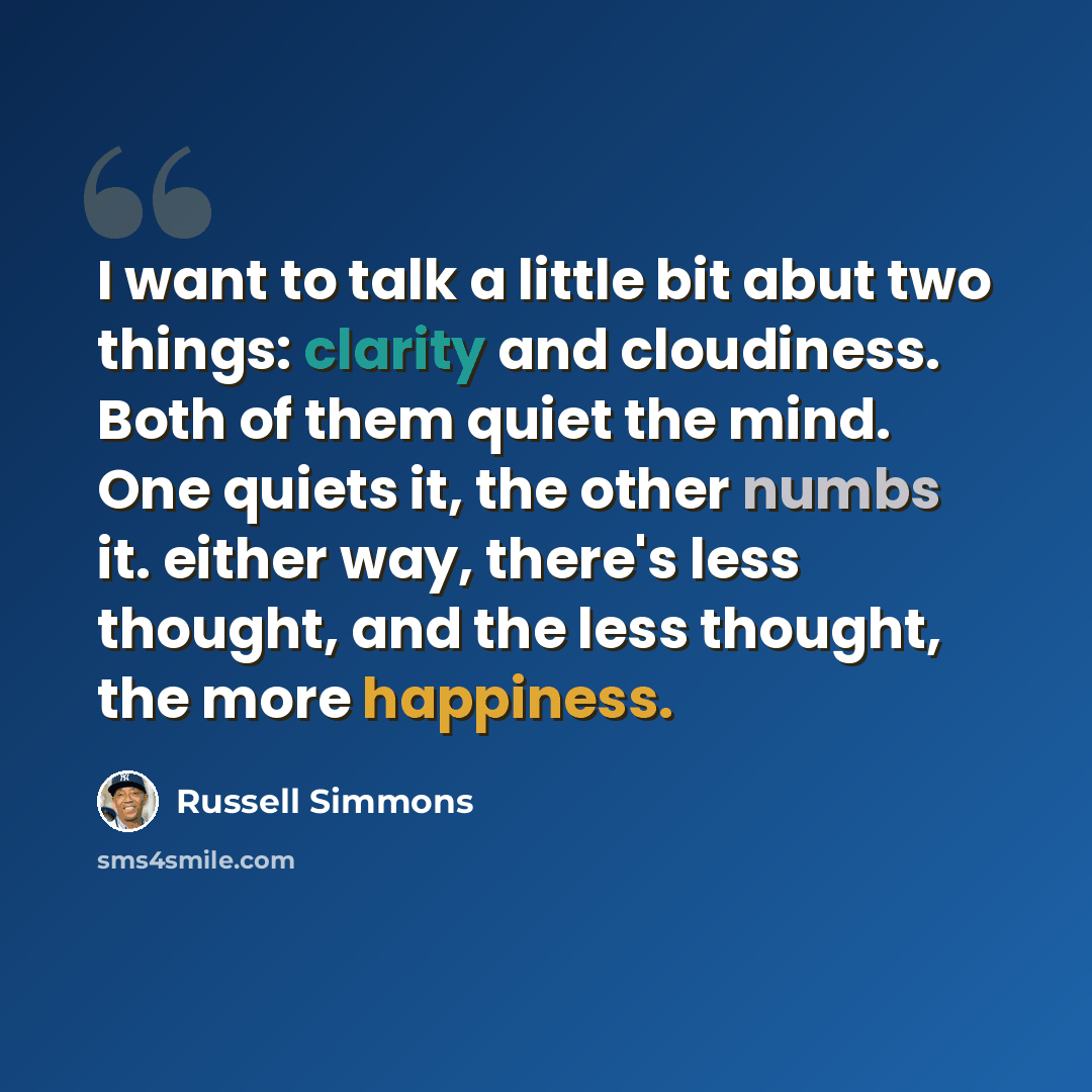 “I want to talk a little bit abut two things: clarity and cloudiness. Both of them quiet the mind. One quiets it, the other numbs it. either way, there's less thought, and the less thought, the more happiness.” quote by Russell Simmons