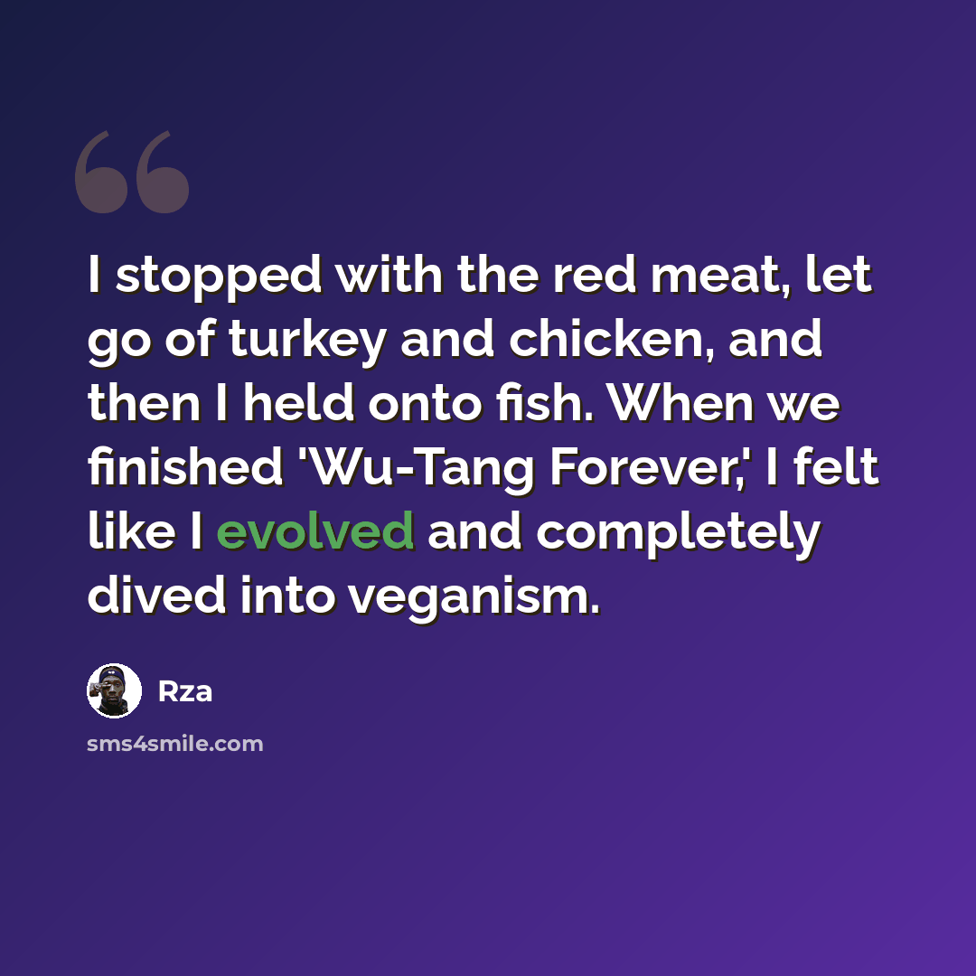 “I stopped with the red meat, let go of turkey and chicken, and then I held onto fish. When we finished 'Wu-Tang Forever,' I felt like I evolved and completely dived into veganism.” quote by Rza