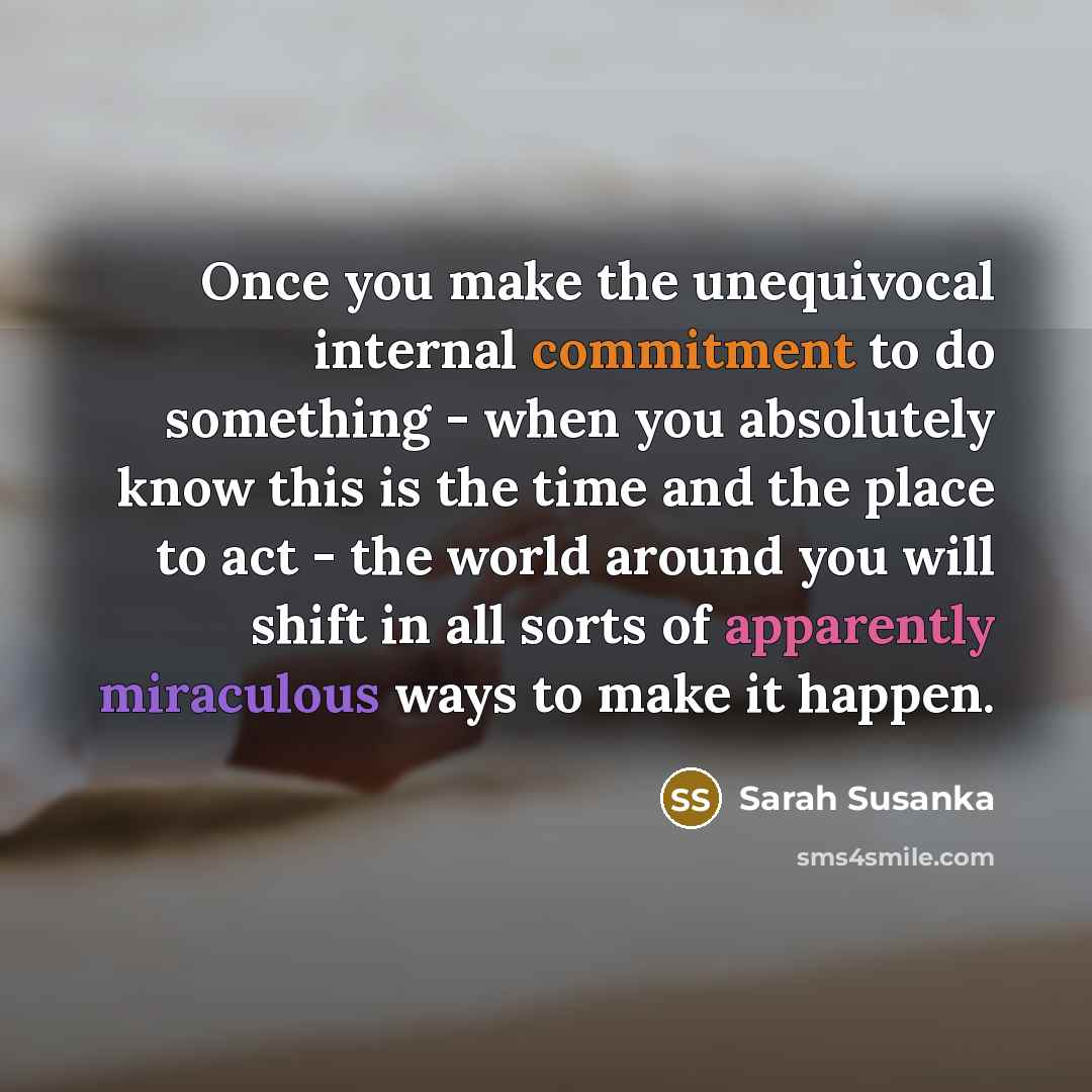 “Once you make the unequivocal internal commitment to do something - when you absolutely know this is the time and the place to act - the world around you will shift in all sorts of apparently miraculous ways to make it happen.” quote by Sarah Susanka