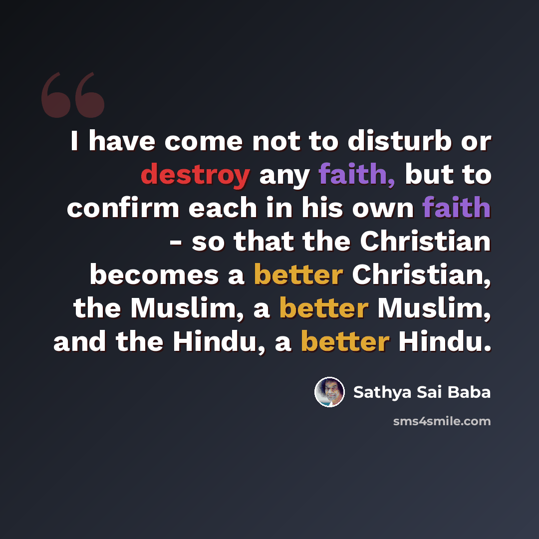 “I have come not to disturb or destroy any faith, but to confirm each in his own faith - so that the Christian becomes a better Christian, the Muslim, a better Muslim, and the Hindu, a better Hindu.” quote by Sathya Sai Baba