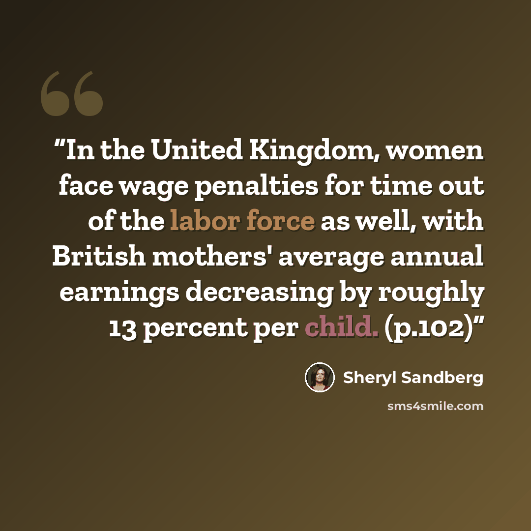 “In the United Kingdom, women face wage penalties for time out of the labor force as well, with British mothers' average annual earnings decreasing by roughly 13 percent per child. (p.102)” quote by Sheryl Sandberg