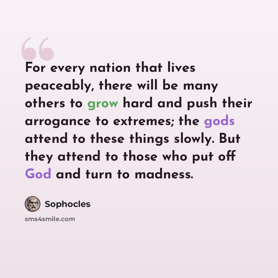 “For every nation that lives peaceably, there will be many others to grow hard and push their arrogance to extremes; the gods attend to these things slowly. But they attend to those who put off God and turn to madness.” quote by Sophocles