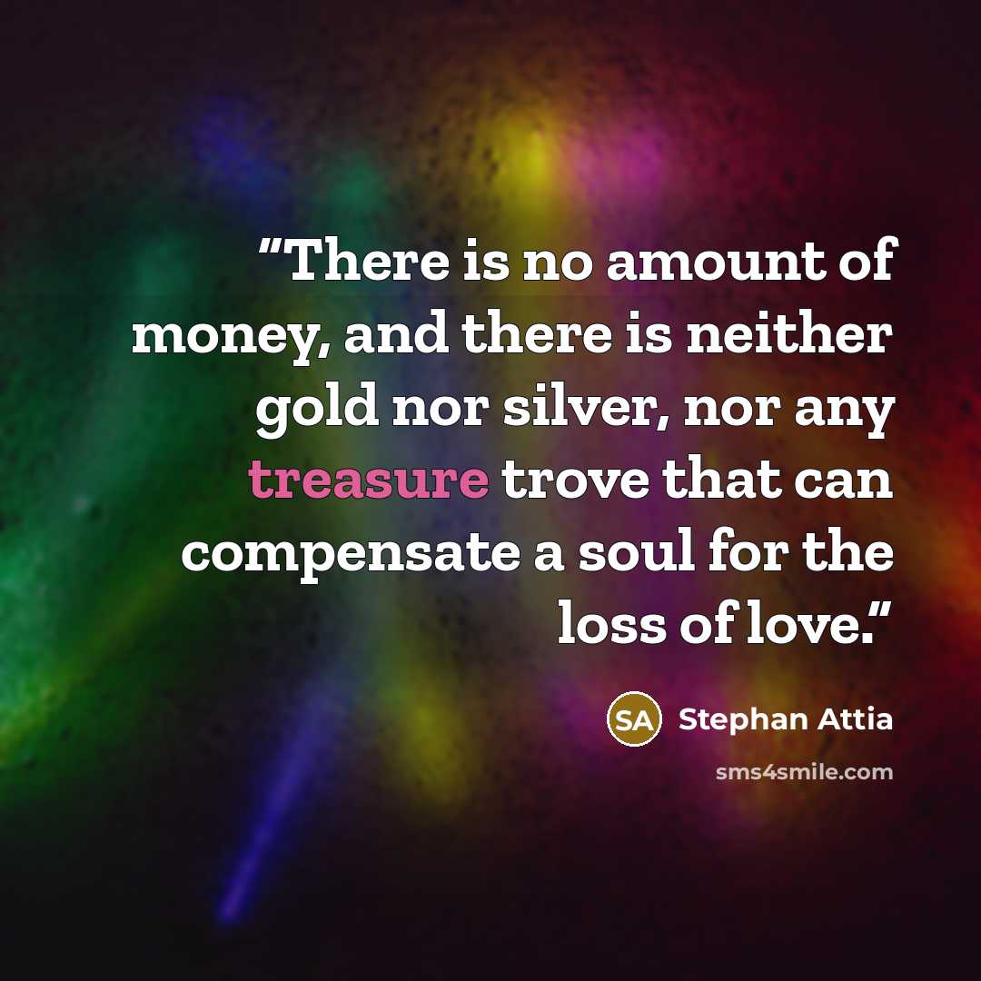“There is no amount of money, and there is neither gold nor silver, nor any treasure trove that can compensate a soul for the loss of love.” quote by Stephan Attia
