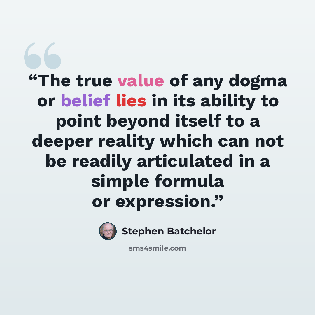 “The true value of any dogma or belief lies in its ability to point beyond itself to a deeper reality which can not be readily articulated in a simple formula or expression.” quote by Stephen Batchelor