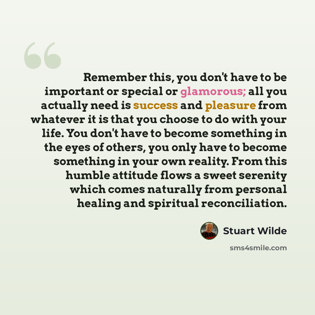 “Remember this, you don't have to be important or special or glamorous; all you actually need is success and pleasure from whatever it is that you choose to do with your life. You don't have to become something in the eyes of others, you only have to become something in your own reality. From this…” quote by Stuart Wilde