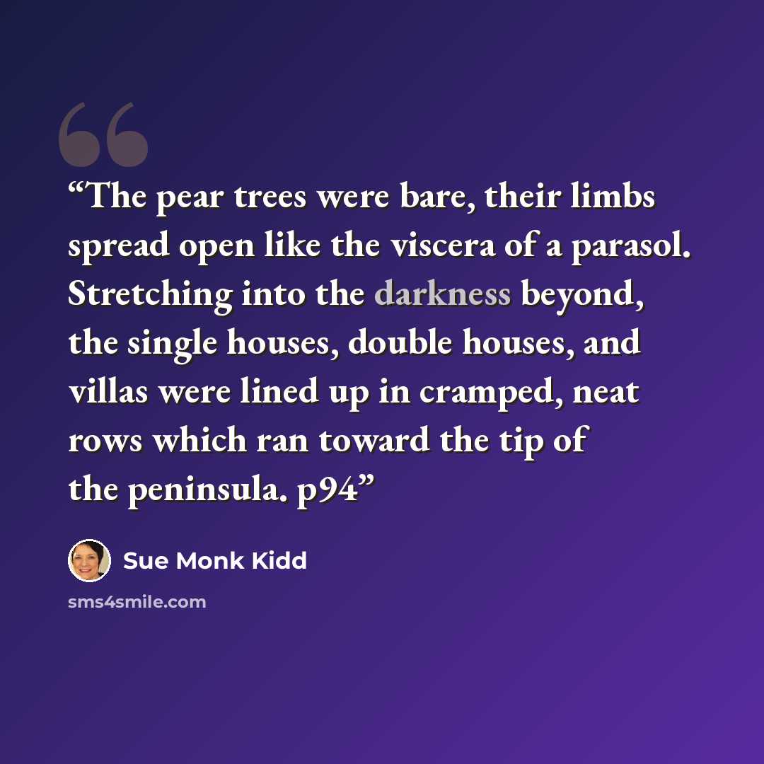 “The pear trees were bare, their limbs spread open like the viscera of a parasol. Stretching into the darkness beyond, the single houses, double houses, and villas were lined up in cramped, neat rows which ran toward the tip of the peninsula. p94” quote by Sue Monk Kidd