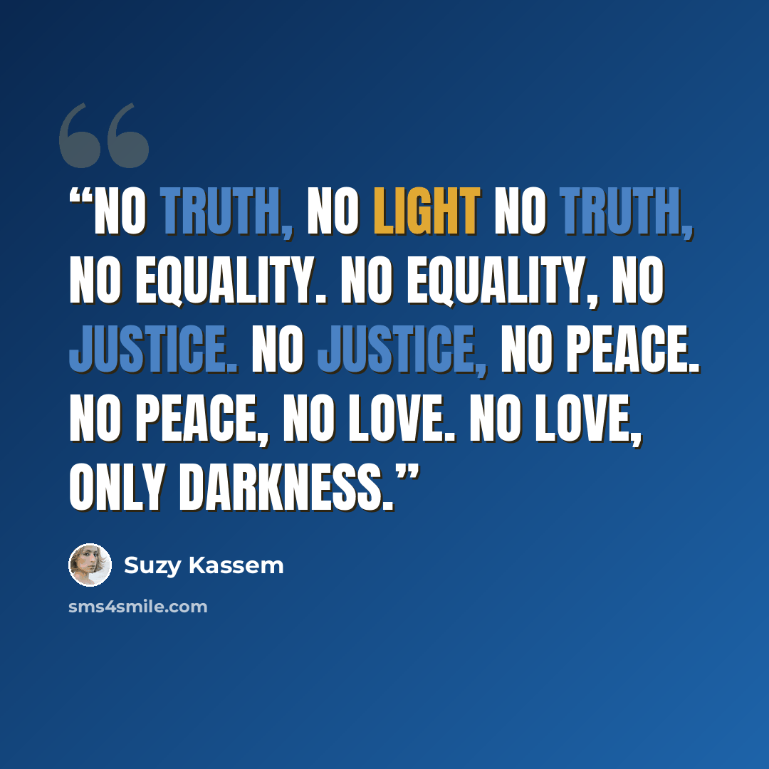 “NO TRUTH, NO LIGHT No truth, no equality. No equality, no justice. No justice, no peace. No peace, no love. No love, only darkness.” quote by Suzy Kassem