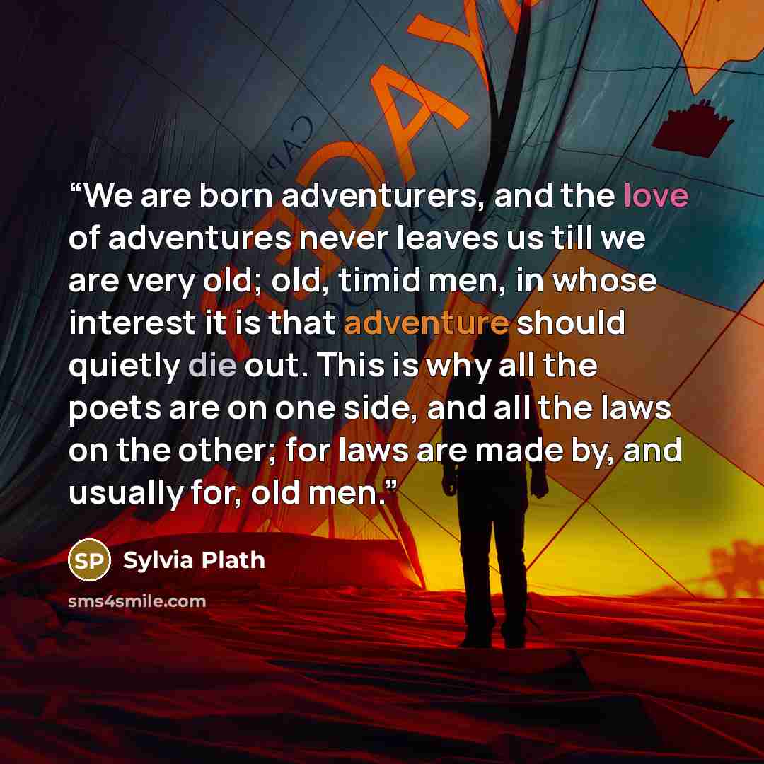 “We are born adventurers, and the love of adventures never leaves us till we are very old; old, timid men, in whose interest it is that adventure should quietly die out. This is why all the poets are on one side, and all the laws on the other; for laws are made by, and usually for, old men.” quote by Sylvia Plath
