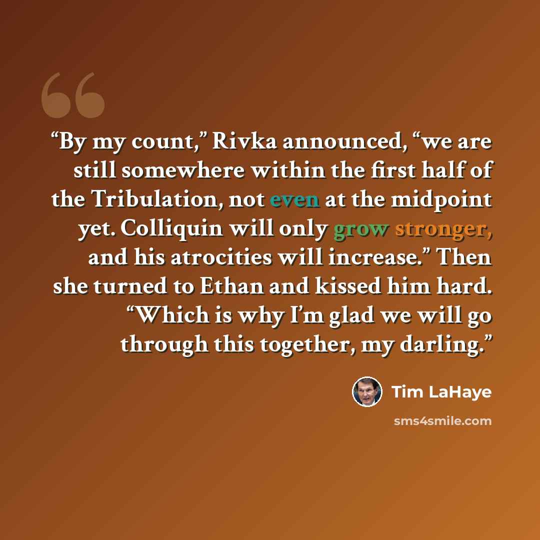 “By my count,” Rivka announced, “we are still somewhere within the first half of the Tribulation, not even at the midpoint yet. Colliquin will only grow stronger, and his atrocities will increase.” Then she turned to Ethan and kissed him hard. “Which is why I’m glad we will go through this…” quote by Tim LaHaye