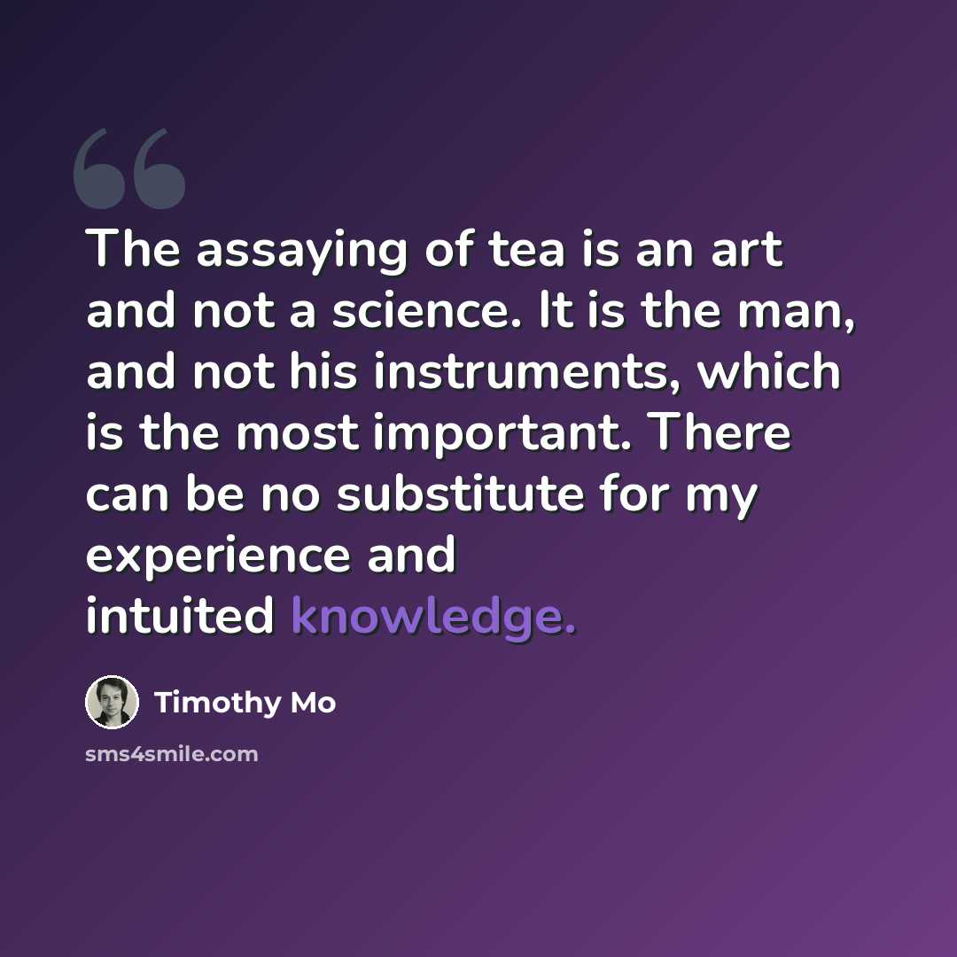 “The assaying of tea is an art and not a science. It is the man, and not his instruments, which is the most important. There can be no substitute for my experience and intuited knowledge.” quote by Timothy Mo