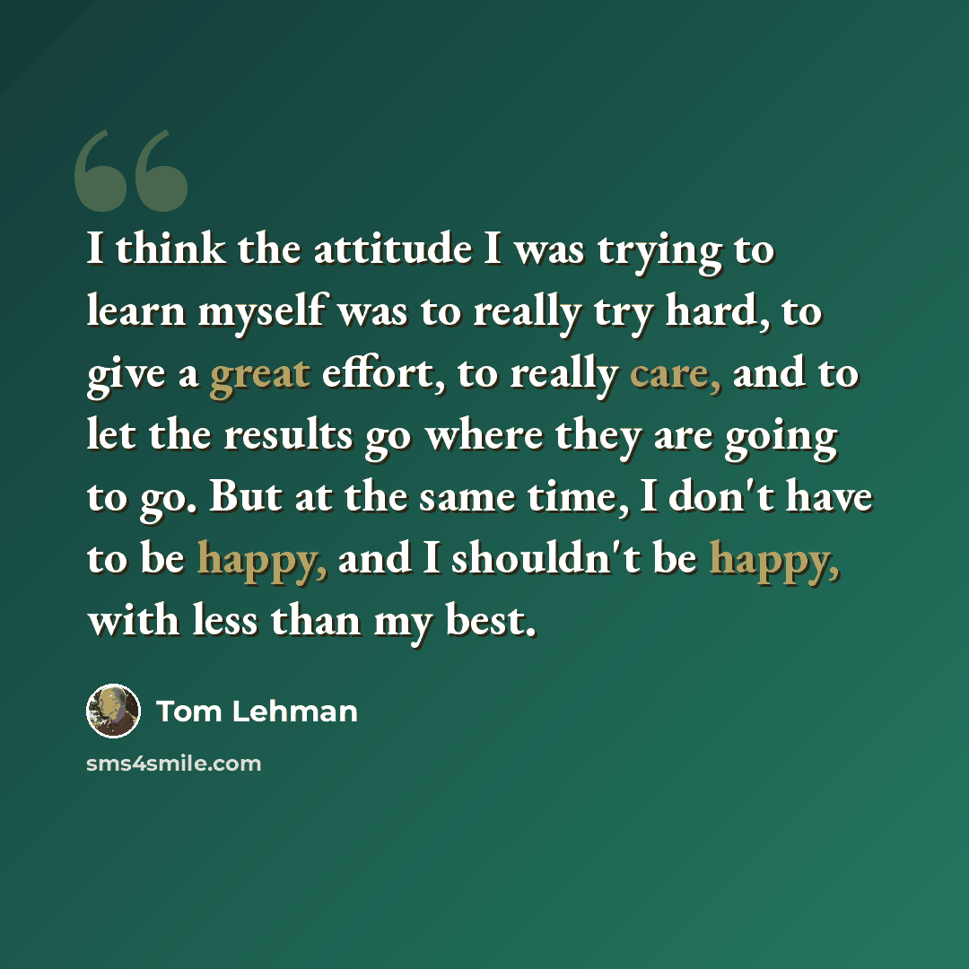 “I think the attitude I was trying to learn myself was to really try hard, to give a great effort, to really care, and to let the results go where they are going to go. But at the same time, I don't have to be happy, and I shouldn't be happy, with less than my best.” quote by Tom Lehman