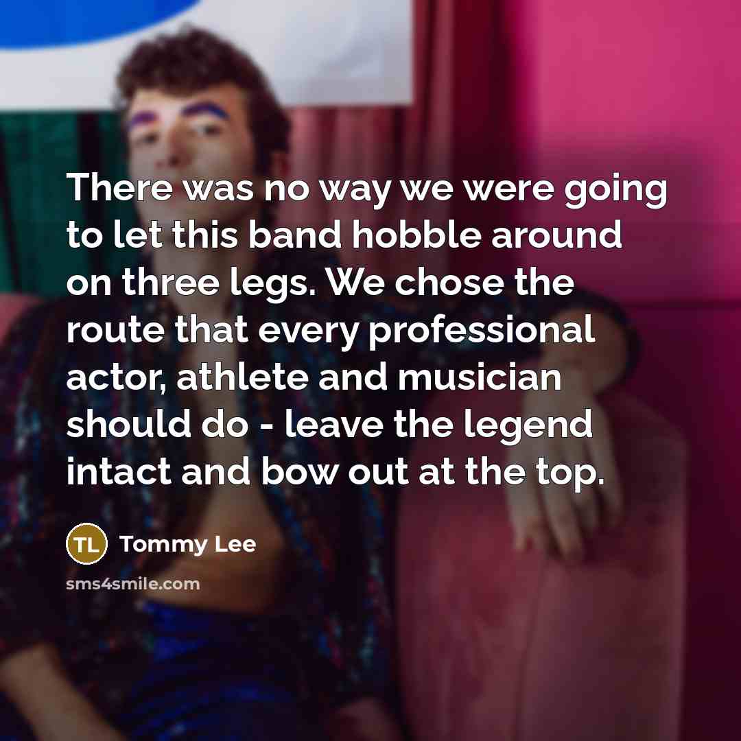 “There was no way we were going to let this band hobble around on three legs. We chose the route that every professional actor, athlete and musician should do - leave the legend intact and bow out at the top.” quote by Tommy Lee
