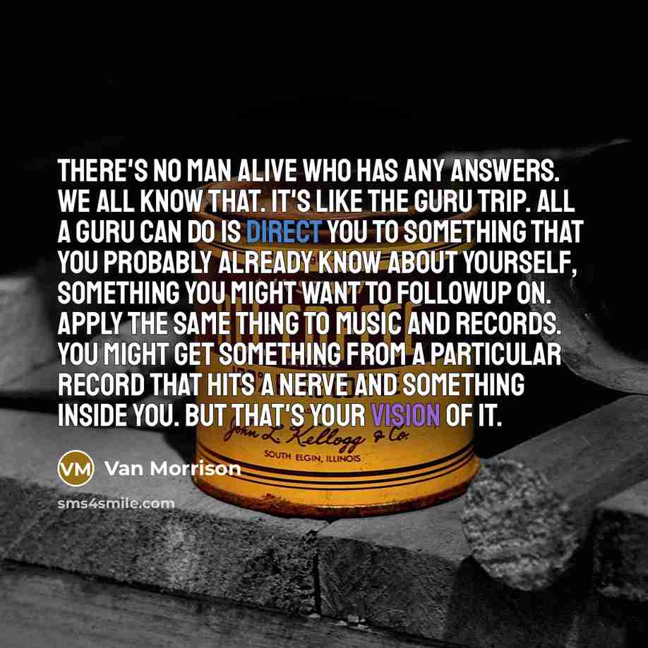 “There's no man alive who has any answers. We all know that. It's like the guru trip. All a guru can do is direct you to something that you probably already know about yourself, something you might want to followup on. Apply the same thing to music and records. You might get something from a…” quote by Van Morrison