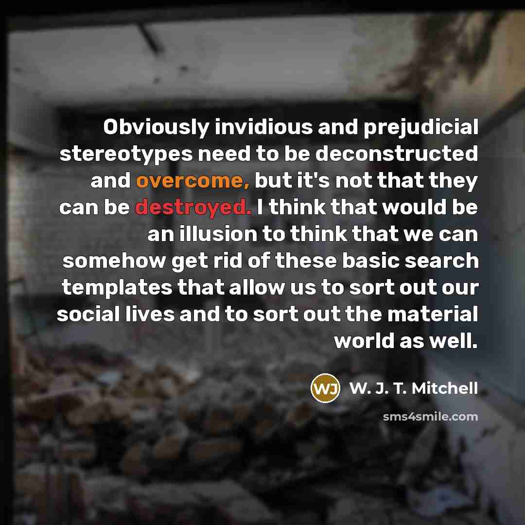 “Obviously invidious and prejudicial stereotypes need to be deconstructed and overcome, but it's not that they can be destroyed. I think that would be an illusion to think that we can somehow get rid of these basic search templates that allow us to sort out our social lives and to sort out the…” quote by W. J. T. Mitchell