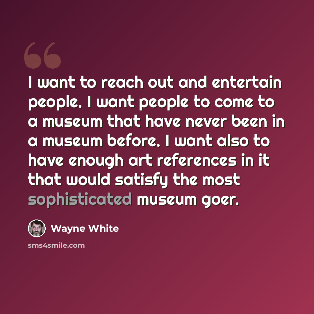 “I want to reach out and entertain people. I want people to come to a museum that have never been in a museum before. I want also to have enough art references in it that would satisfy the most sophisticated museum goer.” quote by Wayne White