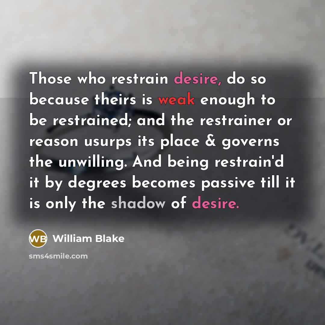 “Those who restrain desire, do so because theirs is weak enough to be restrained; and the restrainer or reason usurps its place & governs the unwilling. And being restrain'd it by degrees becomes passive till it is only the shadow of desire.” quote by William Blake