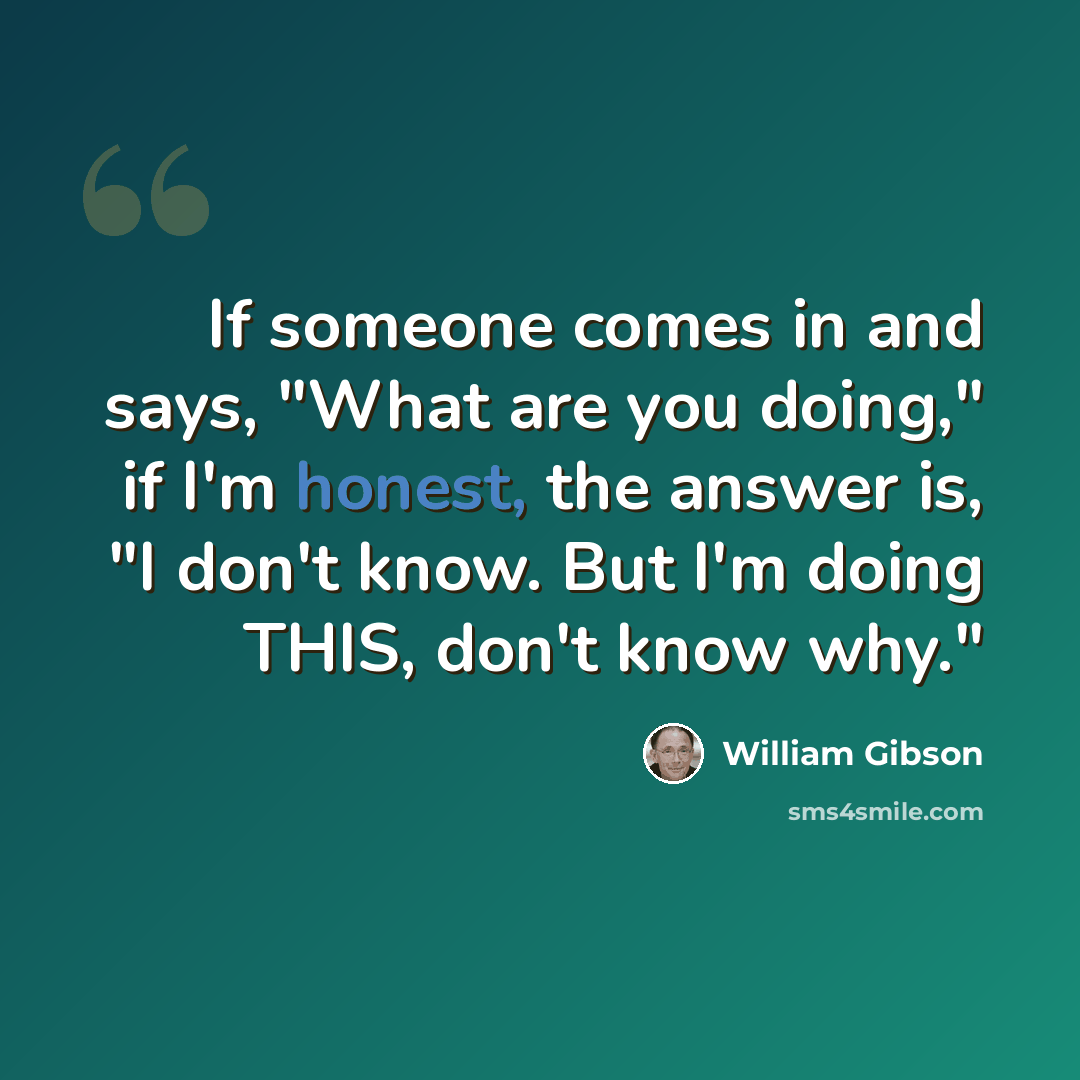 “If someone comes in and says, "What are you doing," if I'm honest, the answer is, "I don't know. But I'm doing THIS, don't know why."” quote by William Gibson