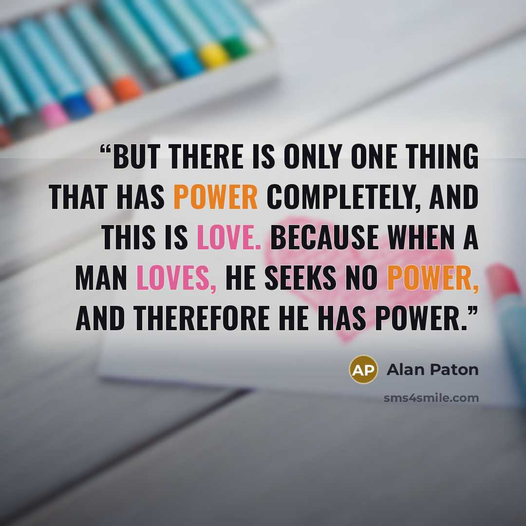 “But there is only one thing that has power completely, and this is love. Because when a man loves, he seeks no power, and therefore he has power.” quote by Alan Paton