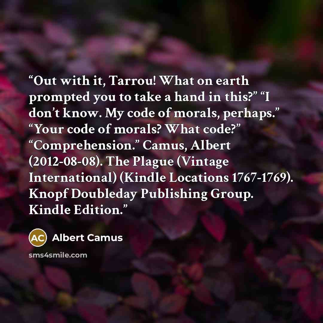 “Out with it, Tarrou! What on earth prompted you to take a hand in this?” “I don’t know. My code of morals, perhaps.” “Your code of morals? What code?” “Comprehension.” Camus, Albert (2012-08-08). The Plague (Vintage International) (Kindle Locations 1767-1769). Knopf Doubleday Publishing Group…” quote by Albert Camus