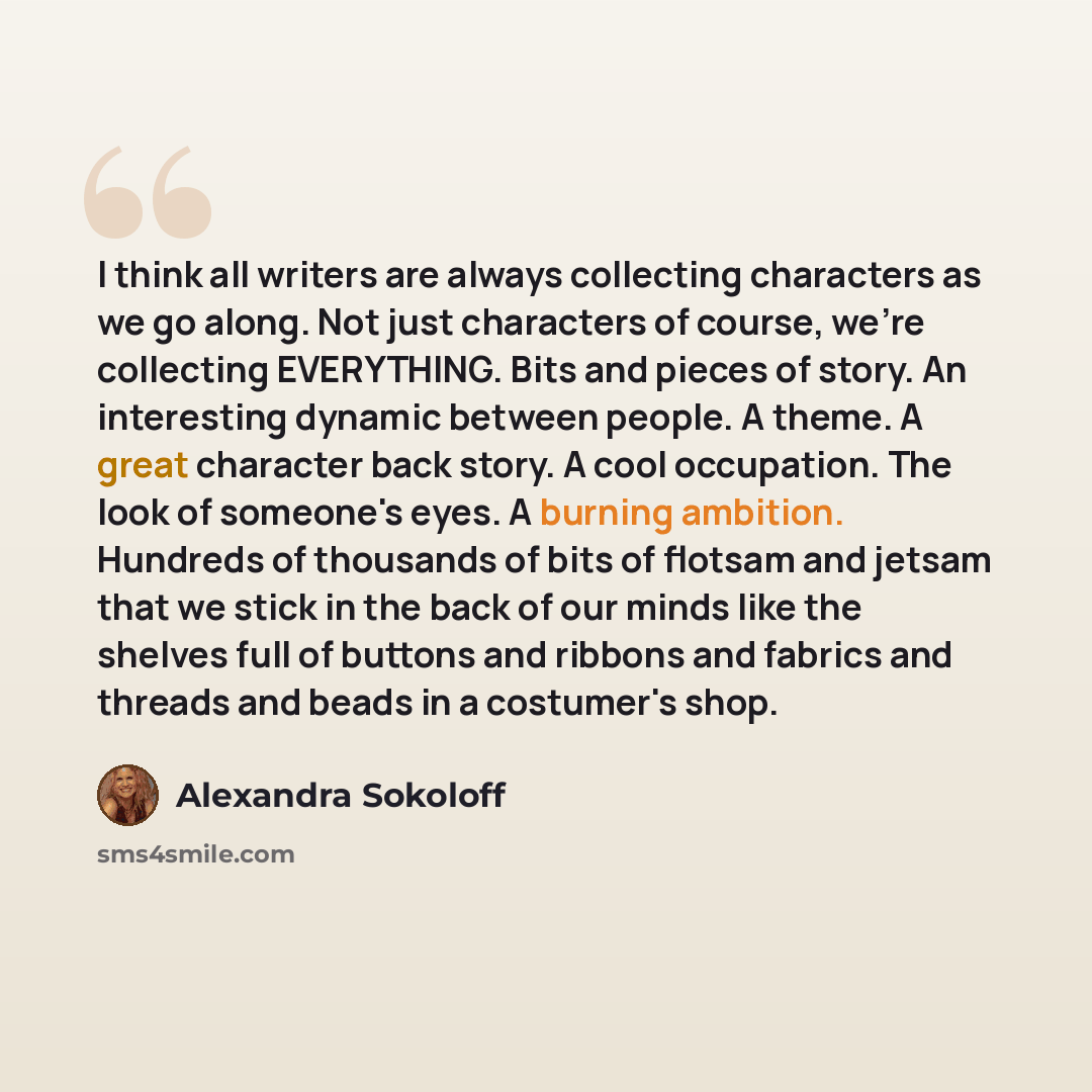 “I think all writers are always collecting characters as we go along. Not just characters of course, we're collecting EVERYTHING. Bits and pieces of story. An interesting dynamic between people. A theme. A great character back story. A cool occupation. The look of someone's eyes. A burning…” quote by Alexandra Sokoloff