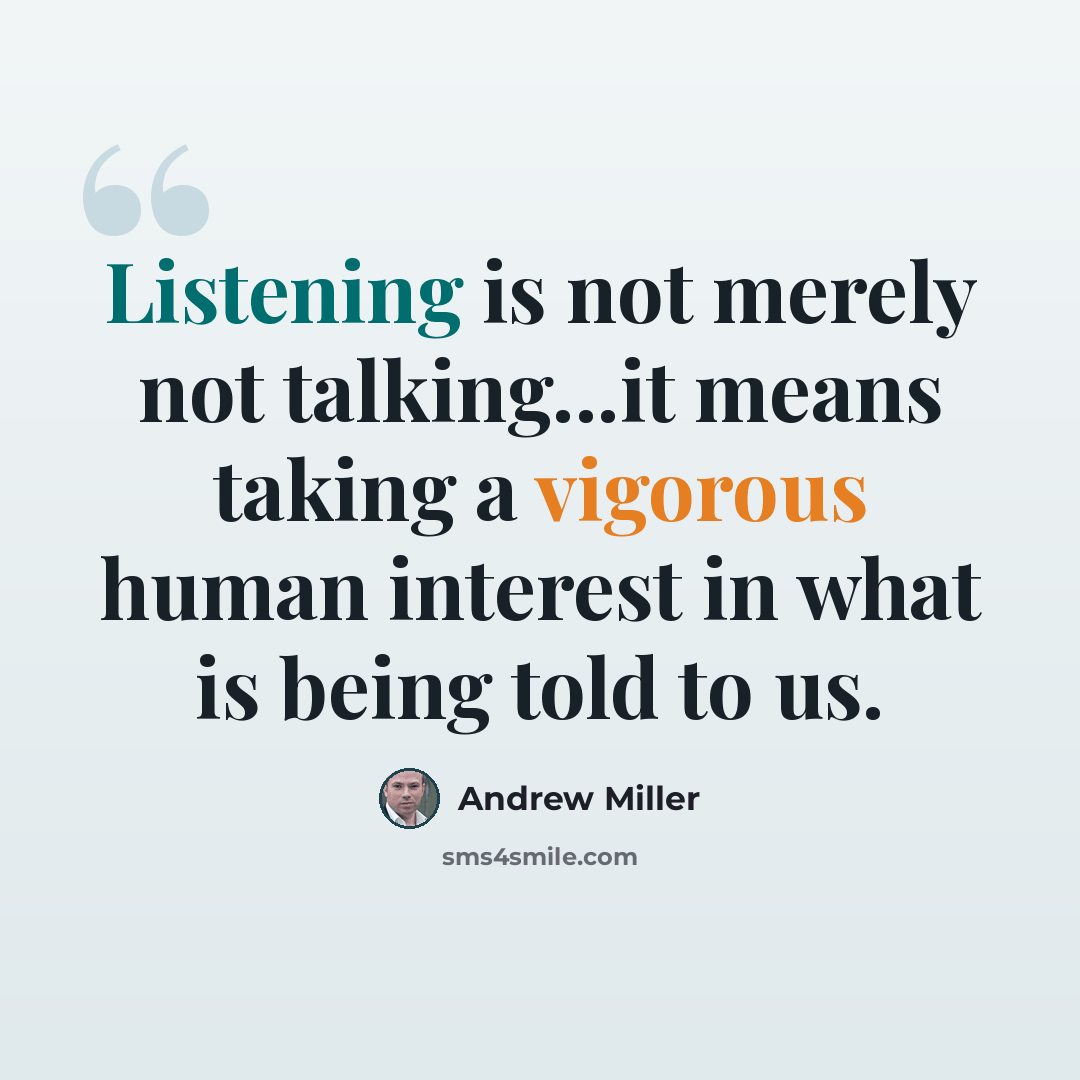 “Listening is not merely not talking...it means taking a vigorous human interest in what is being told to us.” quote by Andrew Miller