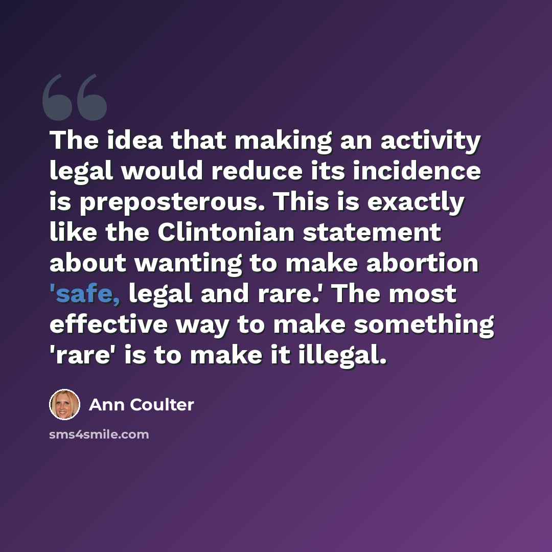 “The idea that making an activity legal would reduce its incidence is preposterous. This is exactly like the Clintonian statement about wanting to make abortion 'safe, legal and rare.' The most effective way to make something 'rare' is to make it illegal.” quote by Ann Coulter