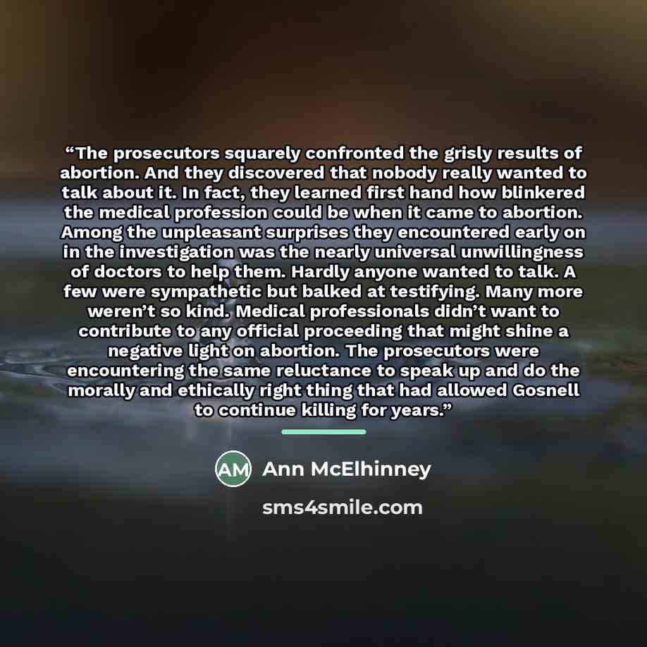 “The prosecutors squarely confronted the grisly results of abortion. And they discovered that nobody really wanted to talk about it. In fact, they learned first hand how blinkered the medical profession could be when it came to abortion. Among the unpleasant surprises they encountered early on in…” quote by Ann McElhinney