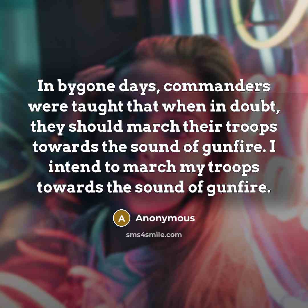 “In bygone days, commanders were taught that when in doubt, they should march their troops towards the sound of gunfire. I intend to march my troops towards the sound of gunfire.” quote by Anonymous