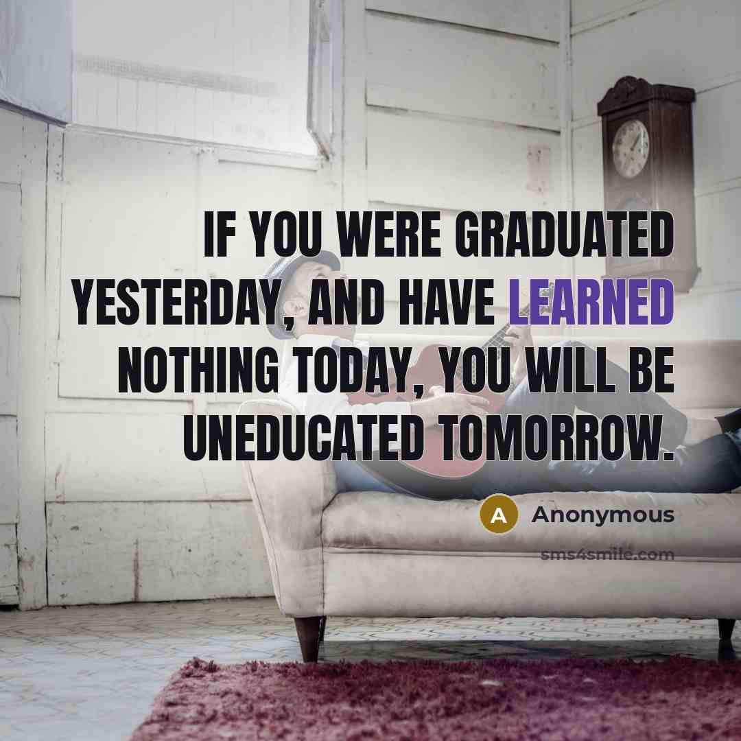 “If you were graduated yesterday, and have learned nothing today, you will be uneducated tomorrow.” quote by Anonymous