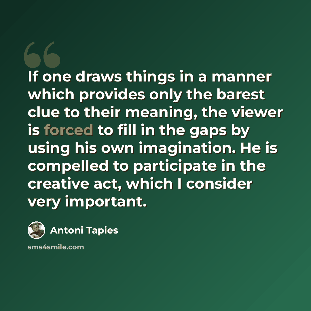 “If one draws things in a manner which provides only the barest clue to their meaning, the viewer is forced to fill in the gaps by using his own imagination. He is compelled to participate in the creative act, which I consider very important.” quote by Antoni Tapies