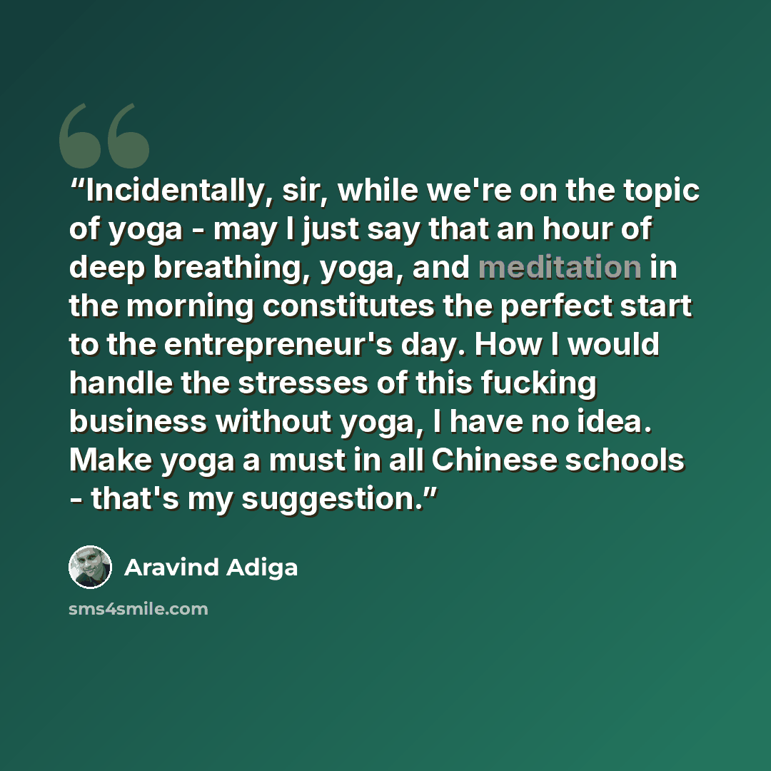 “Incidentally, sir, while we're on the topic of yoga - may I just say that an hour of deep breathing, yoga, and meditation in the morning constitutes the perfect start to the entrepreneur's day. How I would handle the stresses of this fucking business without yoga, I have no idea. Make yoga a must…” quote by Aravind Adiga
