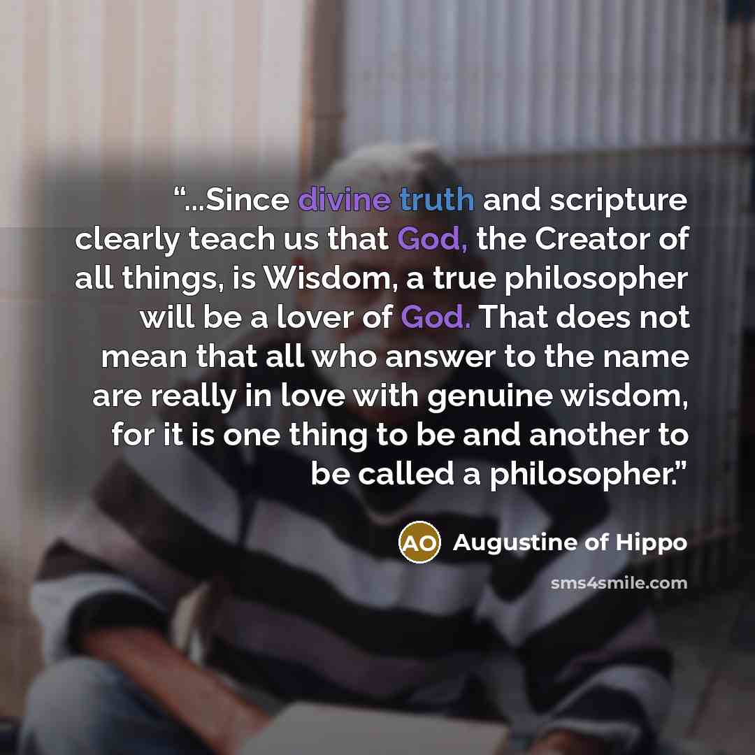 “...Since divine truth and scripture clearly teach us that God, the Creator of all things, is Wisdom, a true philosopher will be a lover of God. That does not mean that all who answer to the name are really in love with genuine wisdom, for it is one thing to be and another to be called a philosopher.” quote by Augustine of Hippo