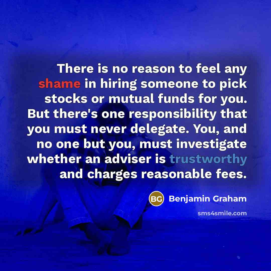 “There is no reason to feel any shame in hiring someone to pick stocks or mutual funds for you. But there's one responsibility that you must never delegate. You, and no one but you, must investigate whether an adviser is trustworthy and charges reasonable fees.” quote by Benjamin Graham