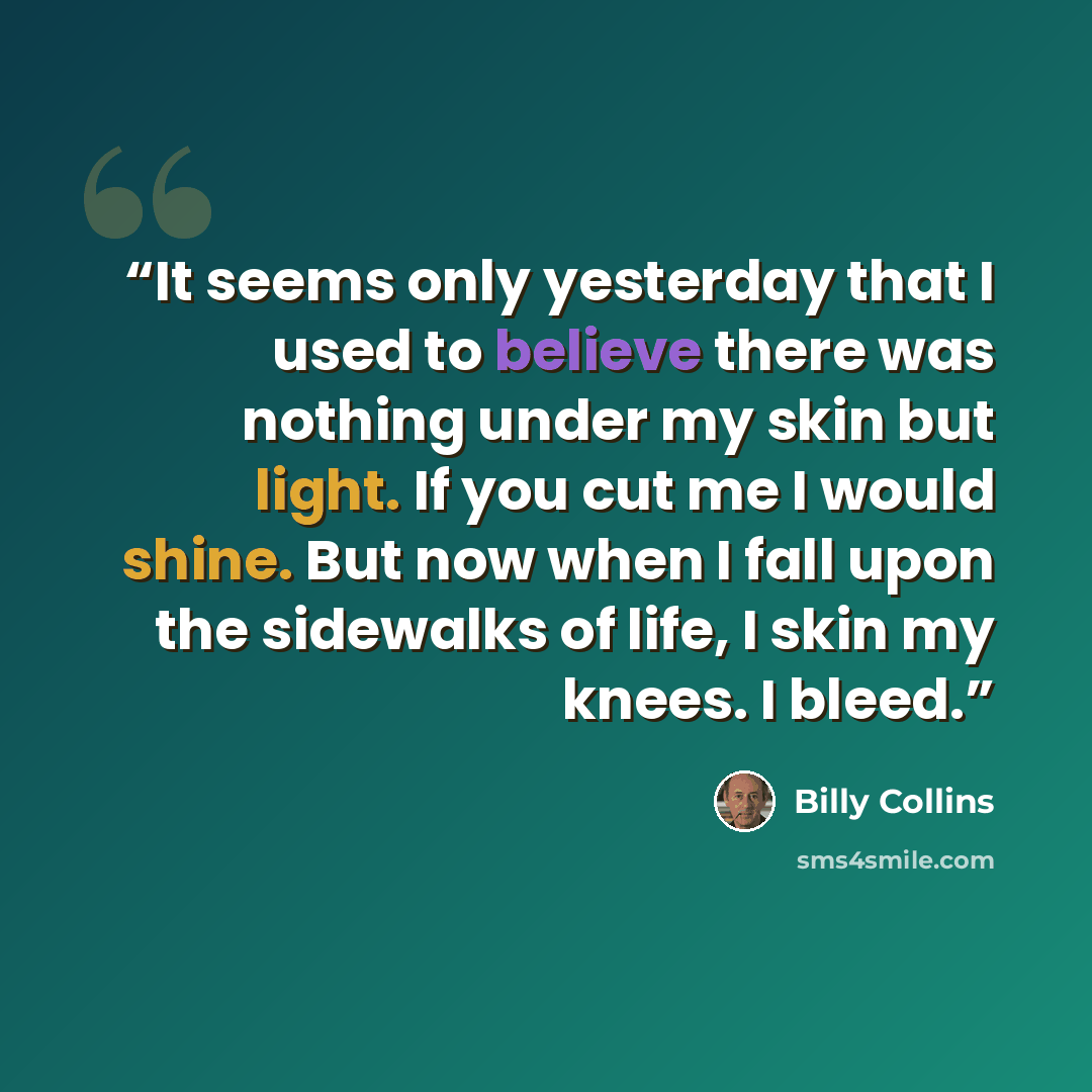 “It seems only yesterday that I used to believe there was nothing under my skin but light. If you cut me I would shine. But now when I fall upon the sidewalks of life, I skin my knees. I bleed.” quote by Billy Collins