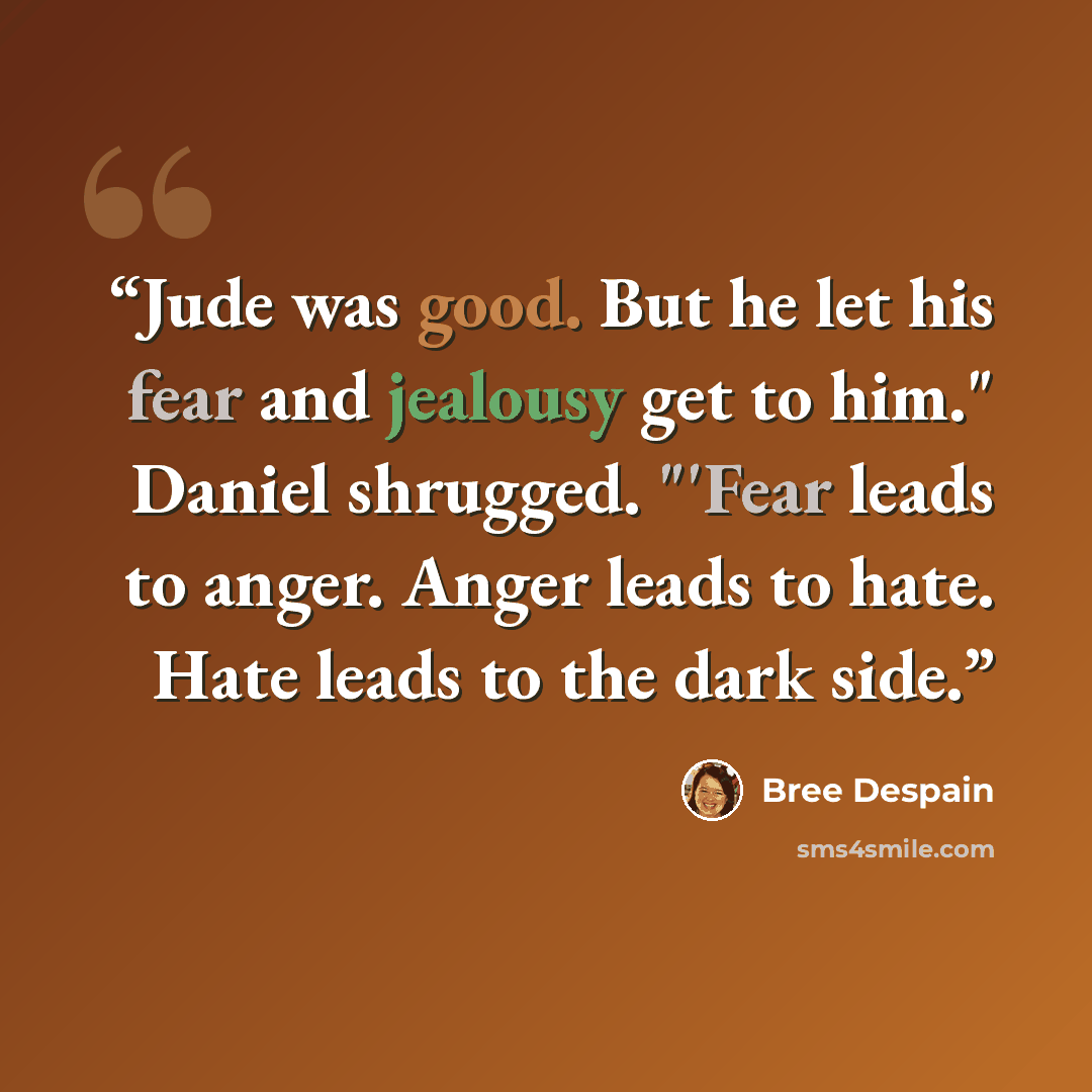 “Jude was good. But he let his fear and jealousy get to him." Daniel shrugged. "'Fear leads to anger. Anger leads to hate. Hate leads to the dark side.” quote by Bree Despain