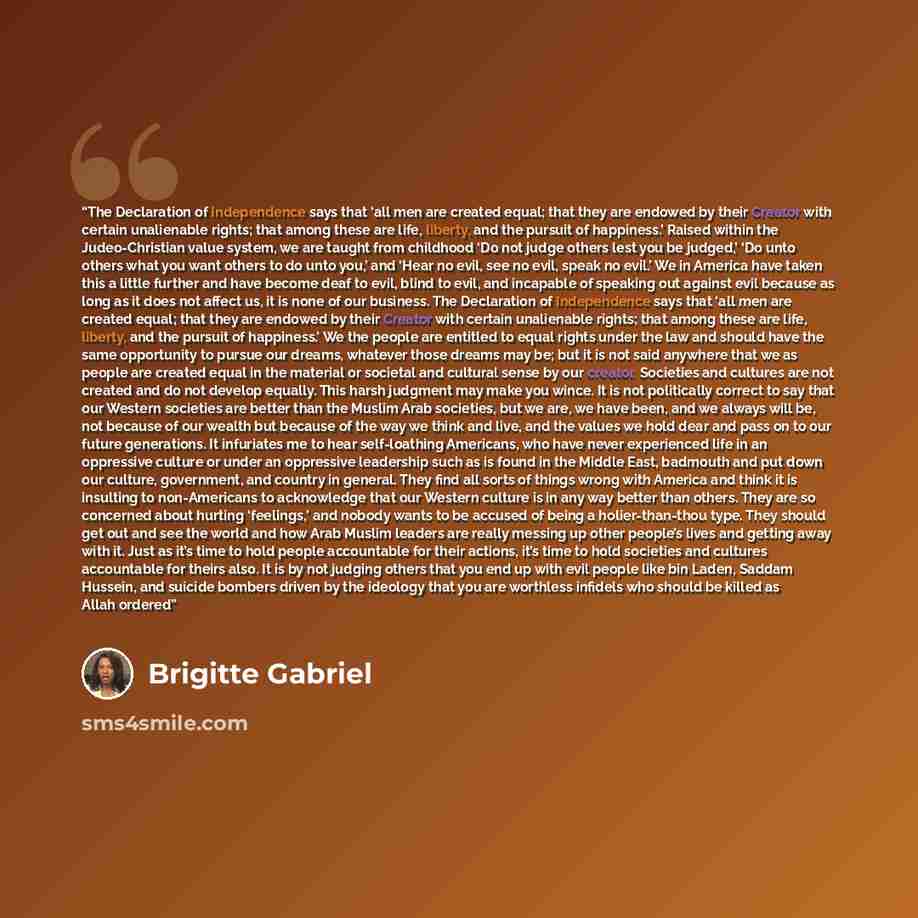 “The Declaration of Independence says that ‘all men are created equal; that they are endowed by their Creator with certain unalienable rights; that among these are life, liberty, and the pursuit of happiness.’ Raised within the Judeo-Christian value system, we are taught from childhood ‘Do not…” quote by Brigitte Gabriel