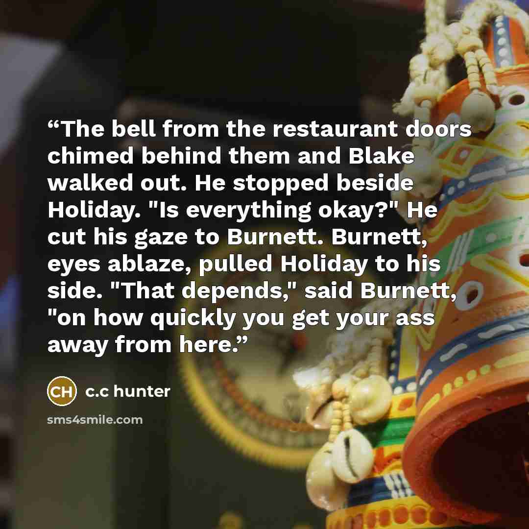 “The bell from the restaurant doors chimed behind them and Blake walked out. He stopped beside Holiday. "Is everything okay?" He cut his gaze to Burnett. Burnett, eyes ablaze, pulled Holiday to his side. "That depends," said Burnett, "on how quickly you get your ass away from here.” quote by c.c hunter