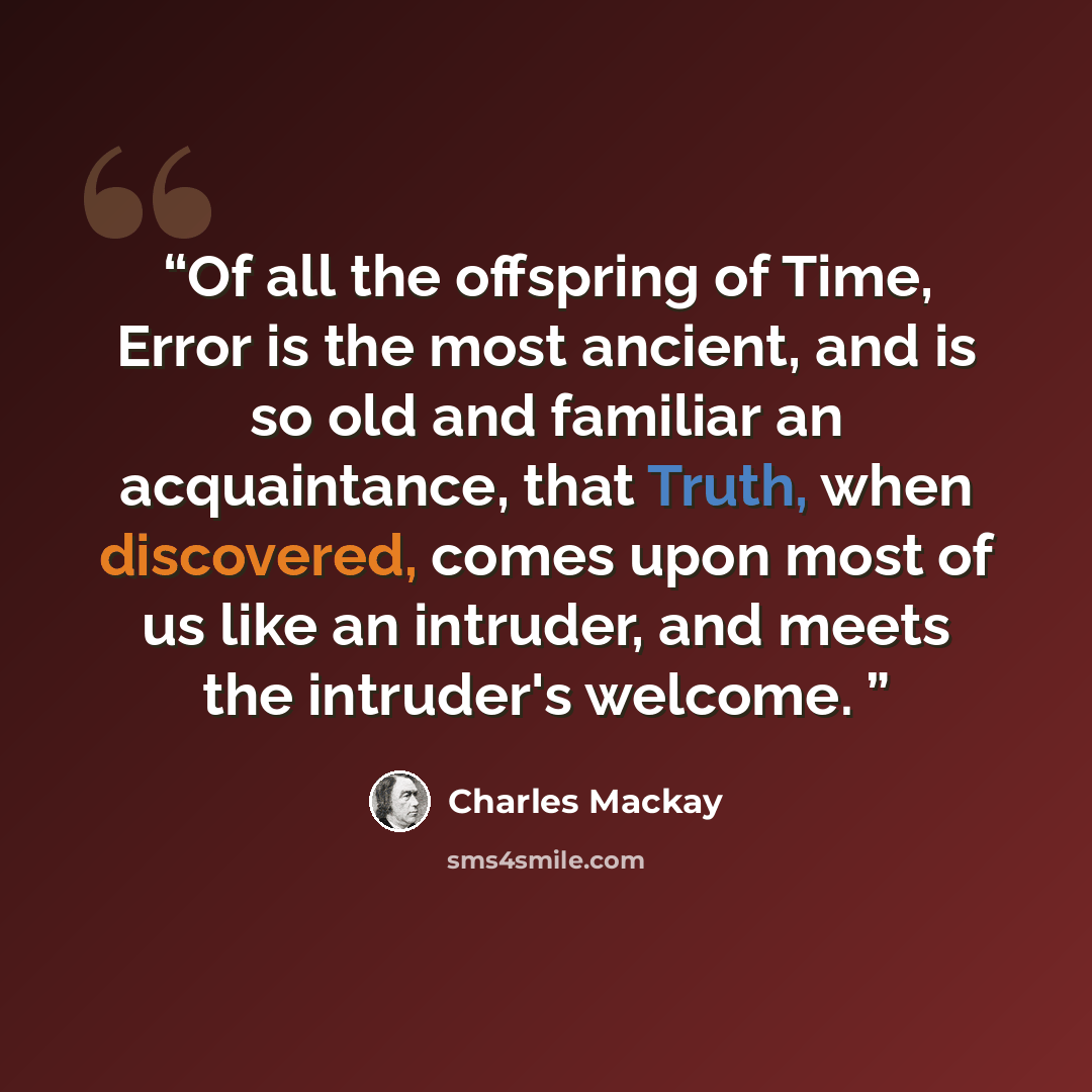 “Of all the offspring of Time, Error is the most ancient, and is so old and familiar an acquaintance, that Truth, when discovered, comes upon most of us like an intruder, and meets the intruder's welcome.” quote by Charles Mackay