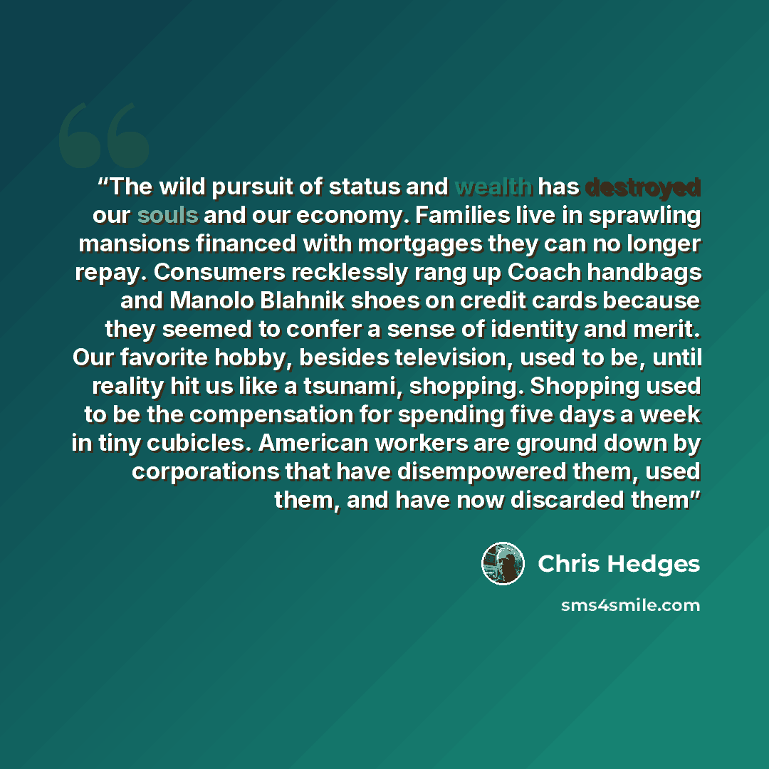 “The wild pursuit of status and wealth has destroyed our souls and our economy. Families live in sprawling mansions financed with mortgages they can no longer repay. Consumers recklessly rang up Coach handbags and Manolo Blahnik shoes on credit cards because they seemed to confer a sense of…” quote by Chris Hedges