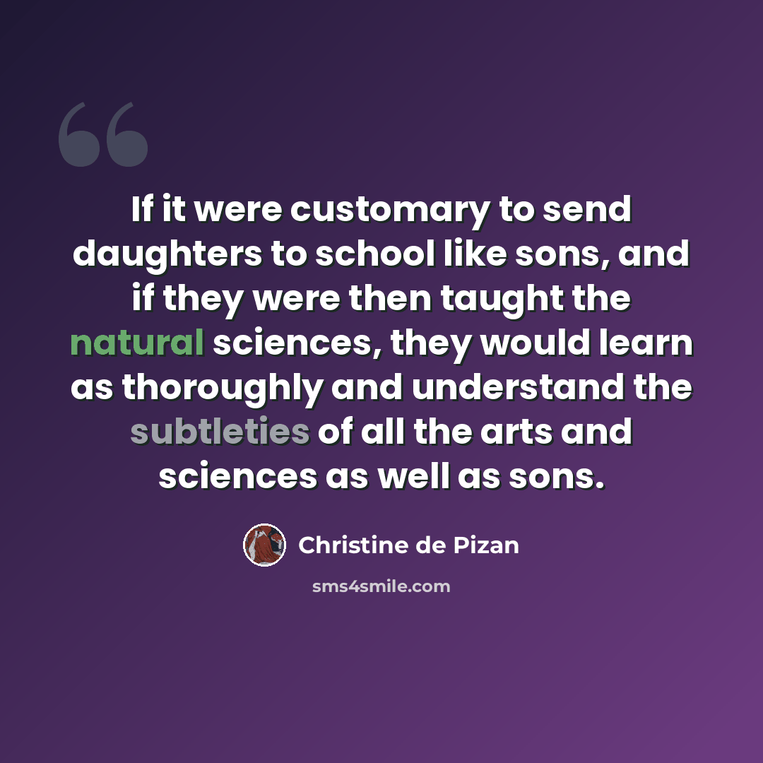 “If it were customary to send daughters to school like sons, and if they were then taught the natural sciences, they would learn as thoroughly and understand the subtleties of all the arts and sciences as well as sons.” quote by Christine de Pizan