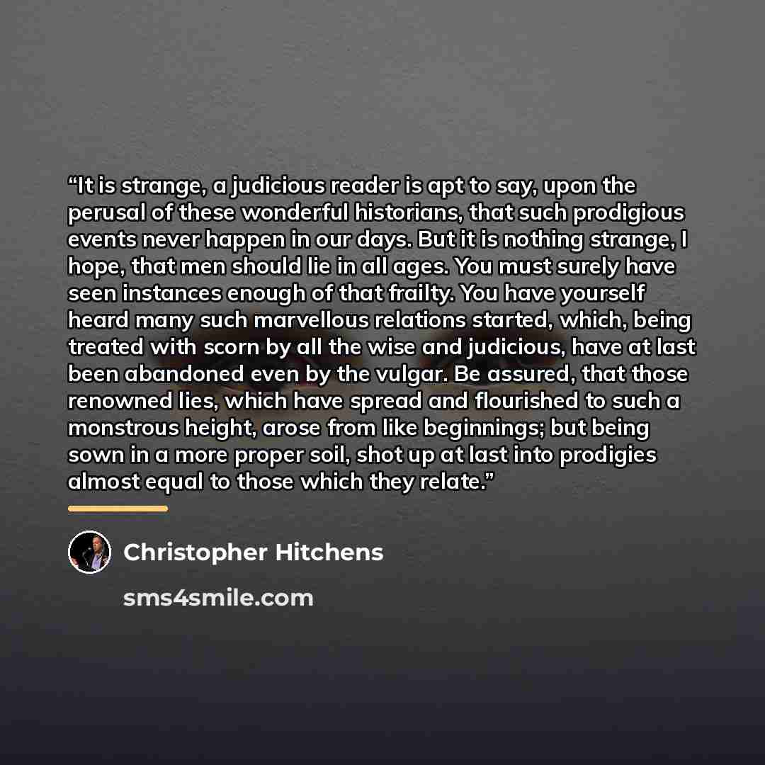 “It is strange, a judicious reader is apt to say, upon the perusal of these wonderful historians, that such prodigious events never happen in our days. But it is nothing strange, I hope, that men should lie in all ages. You must surely have seen instances enough of that frailty. You have yourself…” quote by Christopher Hitchens