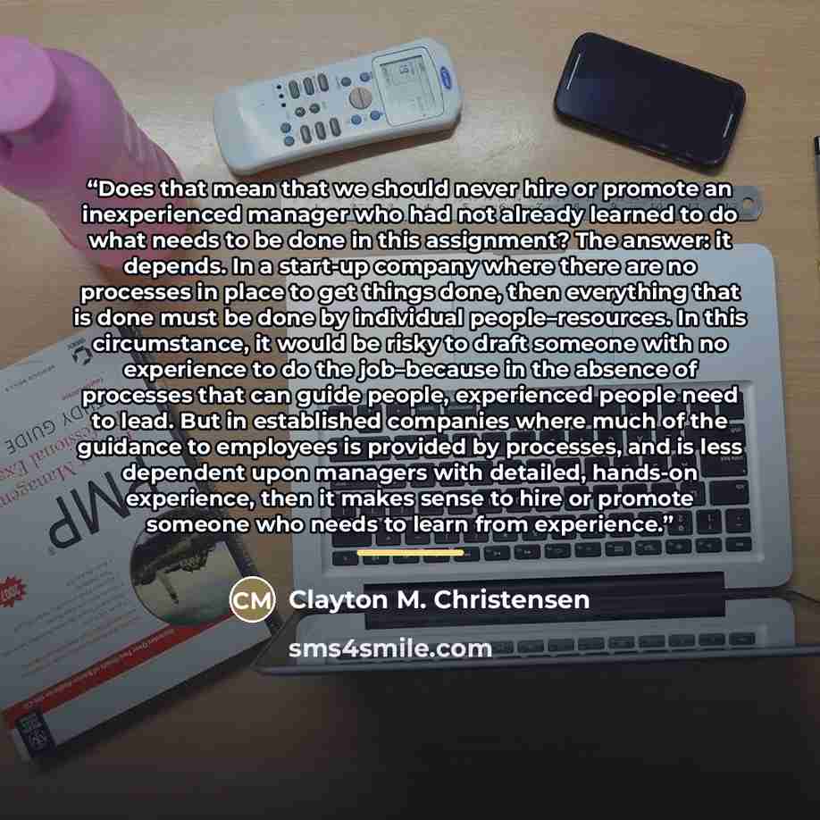 “Does that mean that we should never hire or promote an inexperienced manager who had not already learned to do what needs to be done in this assignment? The answer: it depends. In a start-up company where there are no processes in place to get things done, then everything that is done must be done…” quote by Clayton M. Christensen