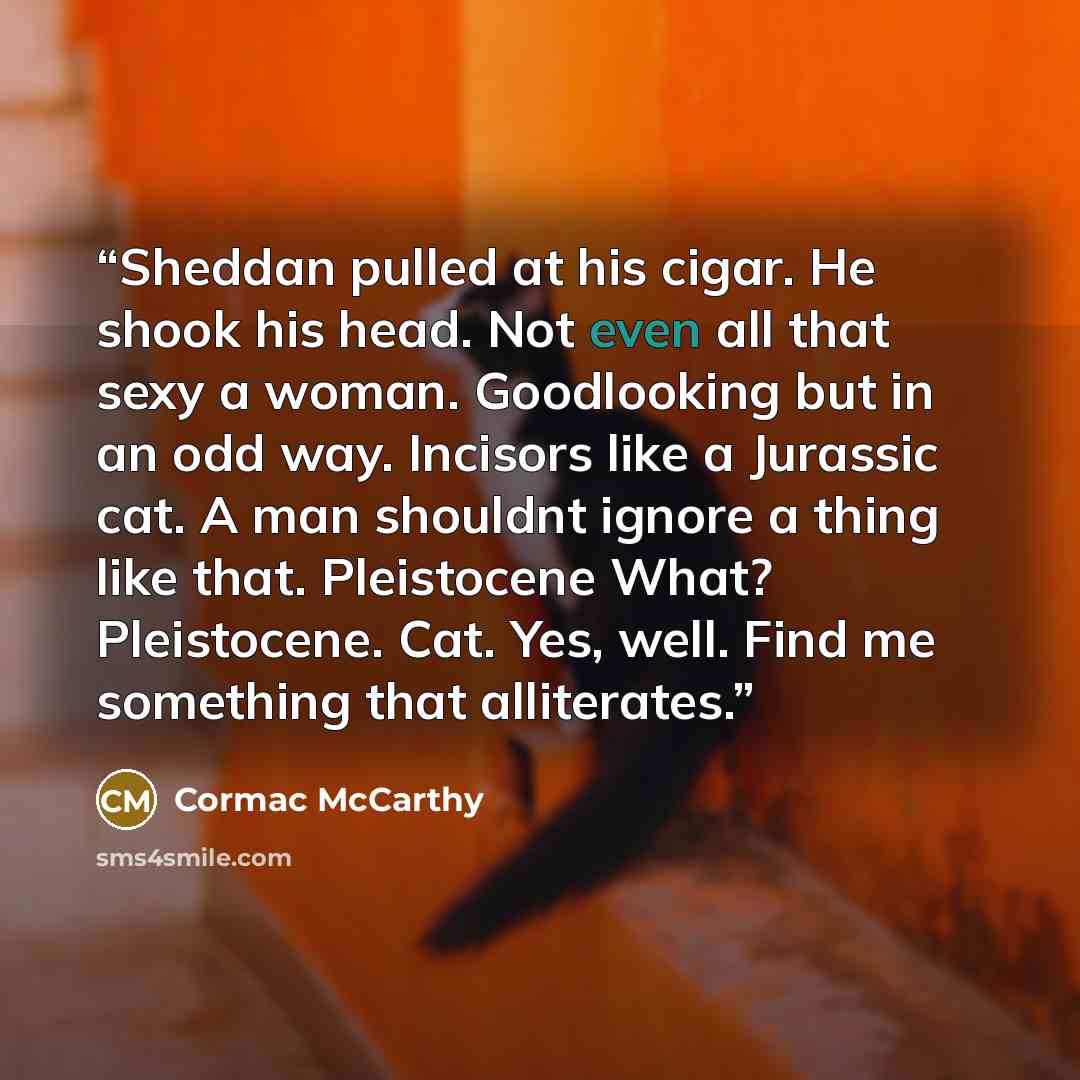 “Sheddan pulled at his cigar. He shook his head. Not even all that sexy a woman. Goodlooking but in an odd way. Incisors like a Jurassic cat. A man shouldnt ignore a thing like that. Pleistocene What? Pleistocene. Cat. Yes, well. Find me something that alliterates.” quote by Cormac McCarthy