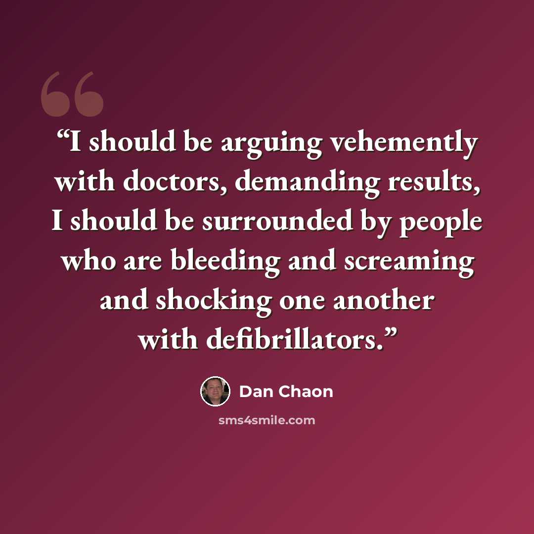 “I should be arguing vehemently with doctors, demanding results, I should be surrounded by people who are bleeding and screaming and shocking one another with defibrillators.” quote by Dan Chaon