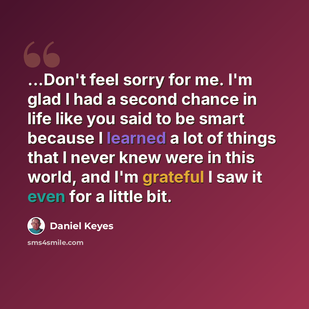 “...Don't feel sorry for me. I'm glad I had a second chance in life like you said to be smart because I learned a lot of things that I never knew were in this world, and I'm grateful I saw it even for a little bit.” quote by Daniel Keyes