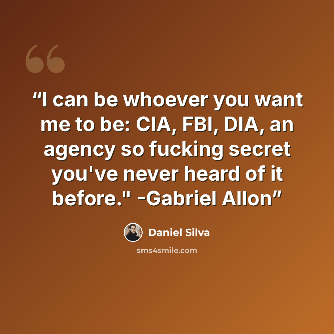 “I can be whoever you want me to be: CIA, FBI, DIA, an agency so fucking secret you've never heard of it before." -Gabriel Allon” quote by Daniel Silva