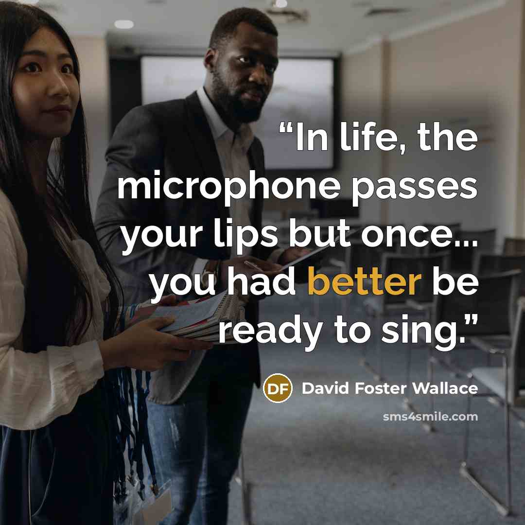“In life, the microphone passes your lips but once... you had better be ready to sing.” quote by David Foster Wallace