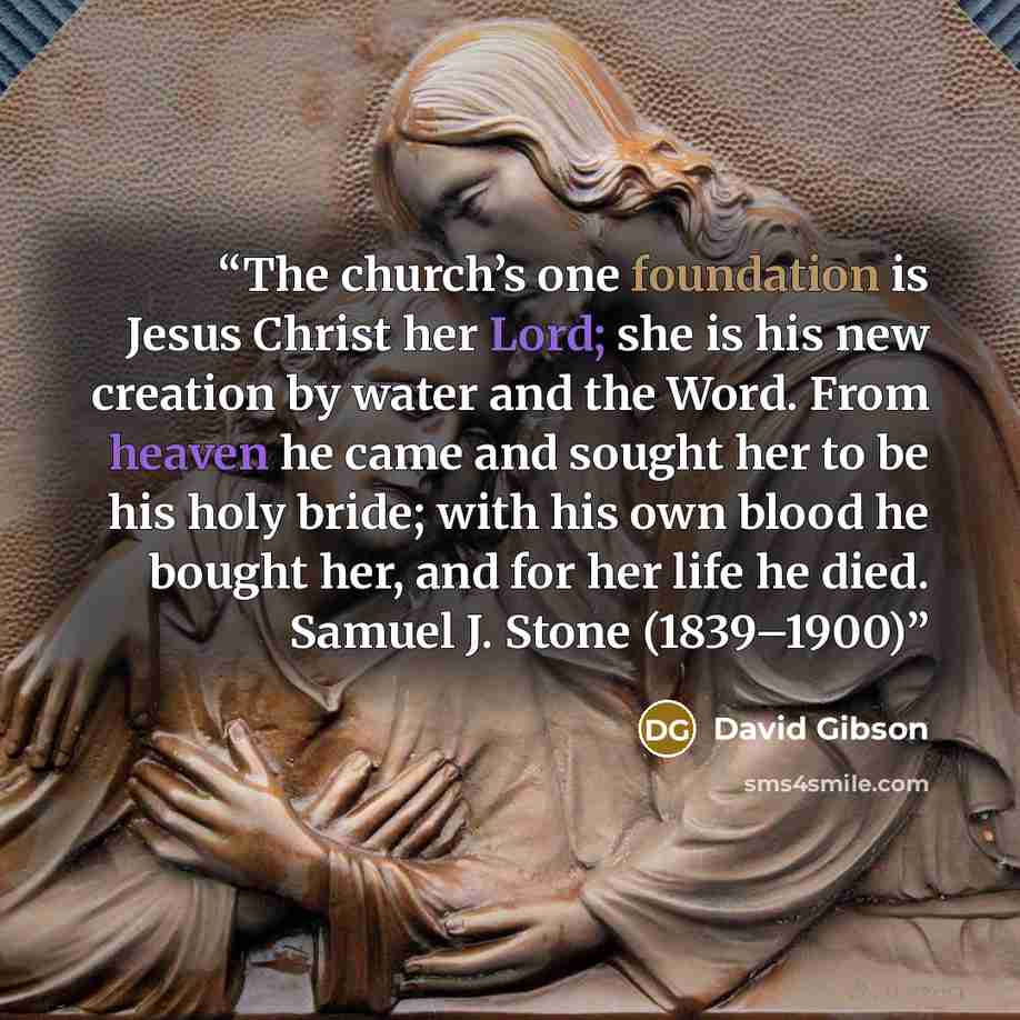 “The church’s one foundation is Jesus Christ her Lord; she is his new creation by water and the Word. From heaven he came and sought her to be his holy bride; with his own blood he bought her, and for her life he died. Samuel J. Stone (1839–1900)” quote by David Gibson